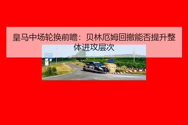 皇马中场轮换前瞻：贝林厄姆回撤能否提升整体进攻层次