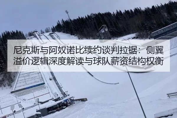 尼克斯与阿奴诺比续约谈判拉锯：侧翼溢价逻辑深度解读与球队薪资结构权衡