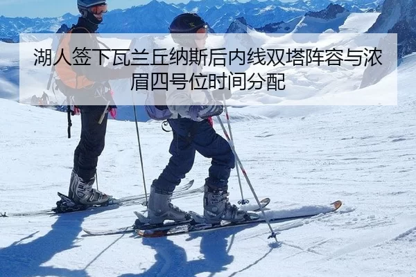 湖人签下瓦兰丘纳斯后内线双塔阵容与浓眉四号位时间分配